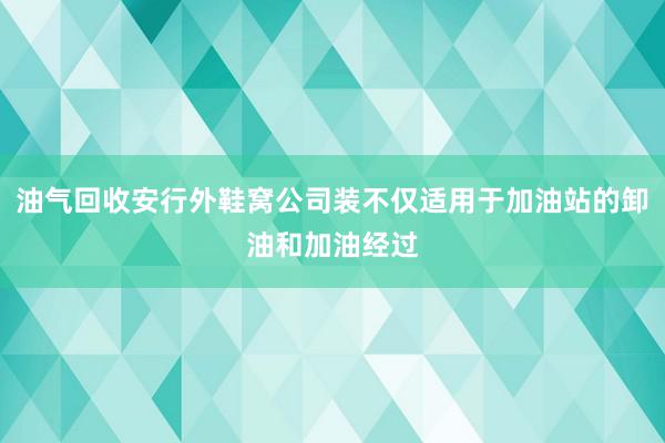 油气回收安行外鞋窝公司装不仅适用于加油站的卸油和加油经过