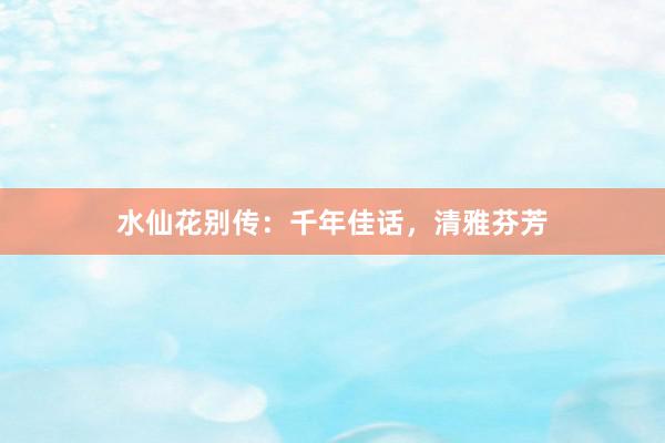 水仙花别传：千年佳话，清雅芬芳